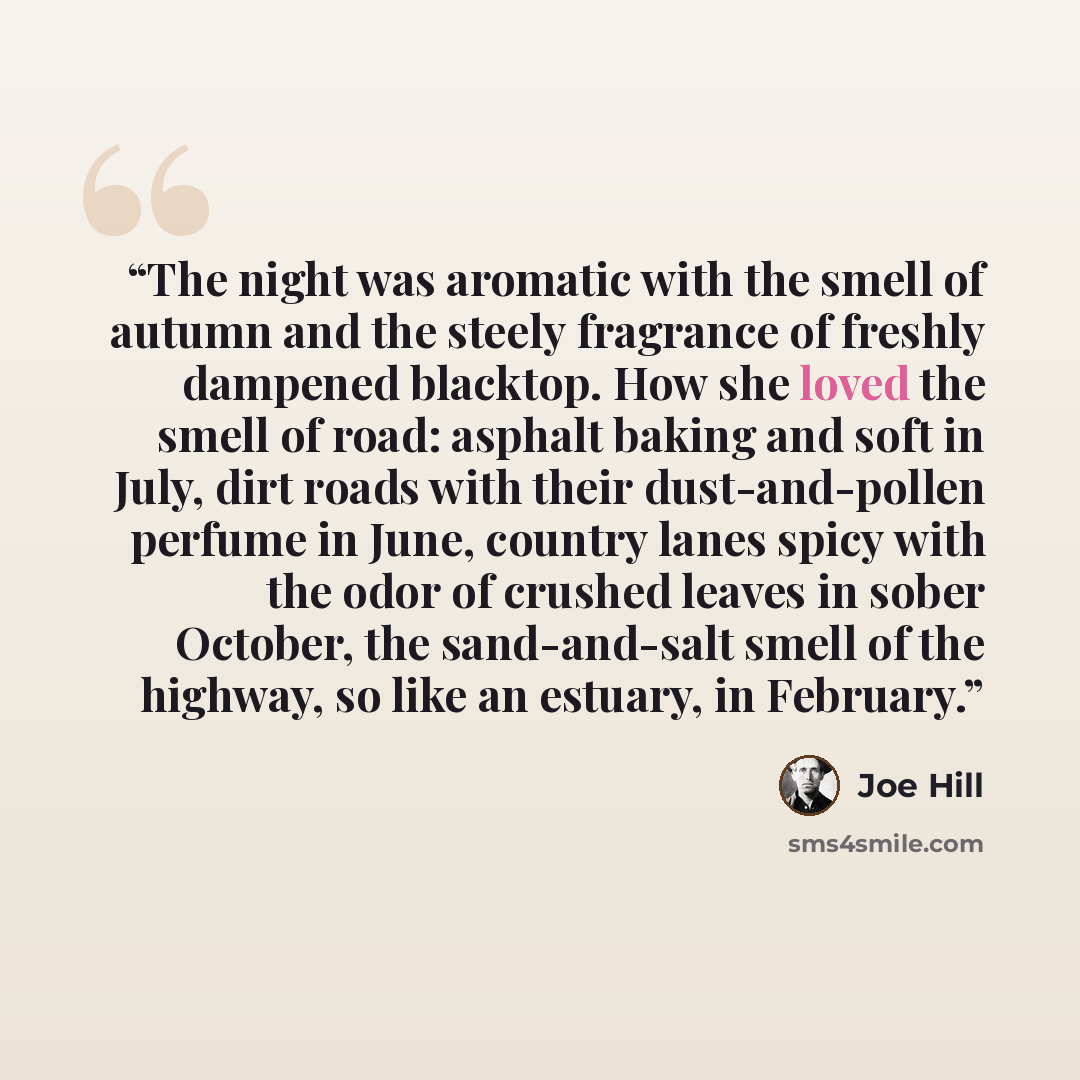 “The night was aromatic with the smell of autumn and the steely fragrance of freshly dampened blacktop. How she loved the smell of road: asphalt baking and soft in July, dirt roads with their dust-and-pollen perfume in June, country lanes spicy with the odor of crushed leaves in sober October, the…” quote by Joe Hill