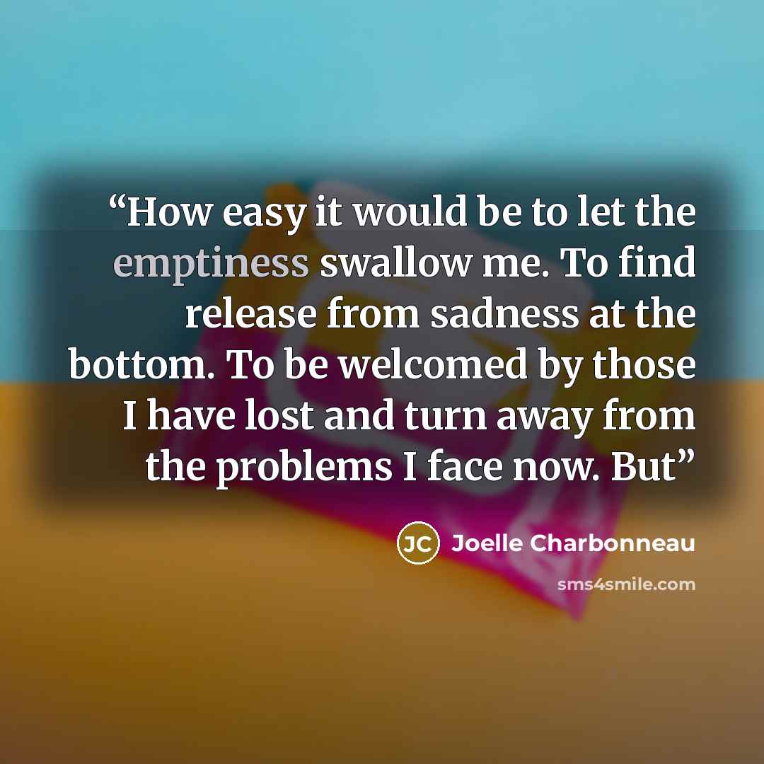 “How easy it would be to let the emptiness swallow me. To find release from sadness at the bottom. To be welcomed by those I have lost and turn away from the problems I face now. But” quote by Joelle Charbonneau