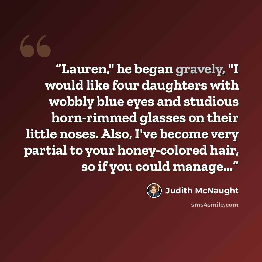 “Lau­ren," he began gravely, "I would like four daugh­ters with wob­bly blue eyes and stu­dious horn-rimmed glasses on their lit­tle noses. Also, I've be­come very par­tial to your honey-col­ored hair, so if you could man­age…” quote by Judith McNaught