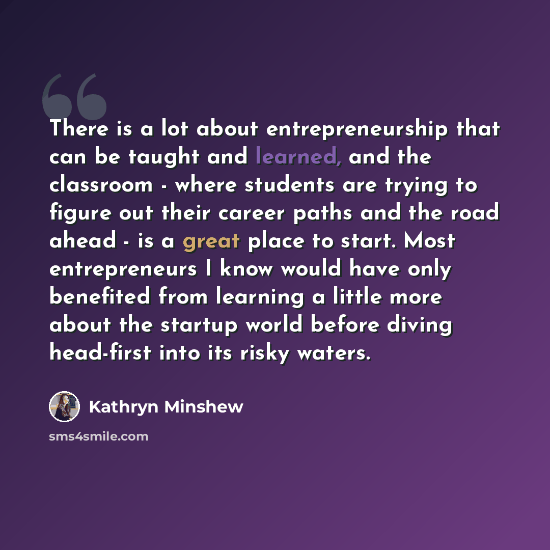 “There is a lot about entrepreneurship that can be taught and learned, and the classroom - where students are trying to figure out their career paths and the road ahead - is a great place to start. Most entrepreneurs I know would have only benefited from learning a little more about the startup…” quote by Kathryn Minshew