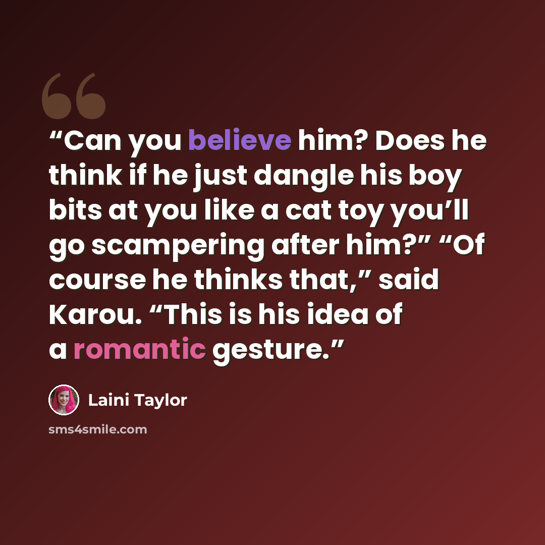 “Can you believe him? Does he think if he just dangle his boy bits at you like a cat toy you’ll go scampering after him?” “Of course he thinks that,” said Karou. “This is his idea of a romantic gesture.” quote by Laini Taylor