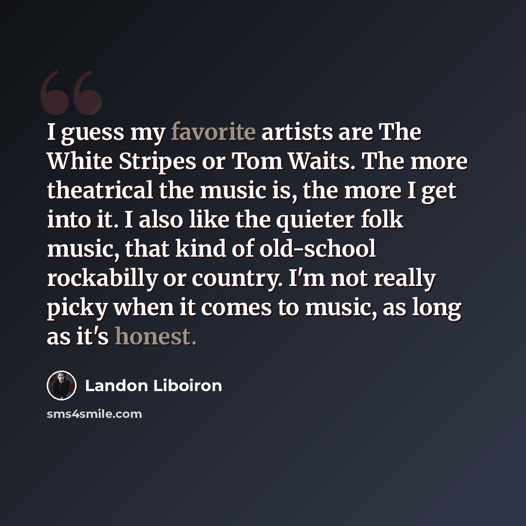 “I guess my favorite artists are The White Stripes or Tom Waits. The more theatrical the music is, the more I get into it. I also like the quieter folk music, that kind of old-school rockabilly or country. I'm not really picky when it comes to music, as long as it's honest.” quote by Landon Liboiron