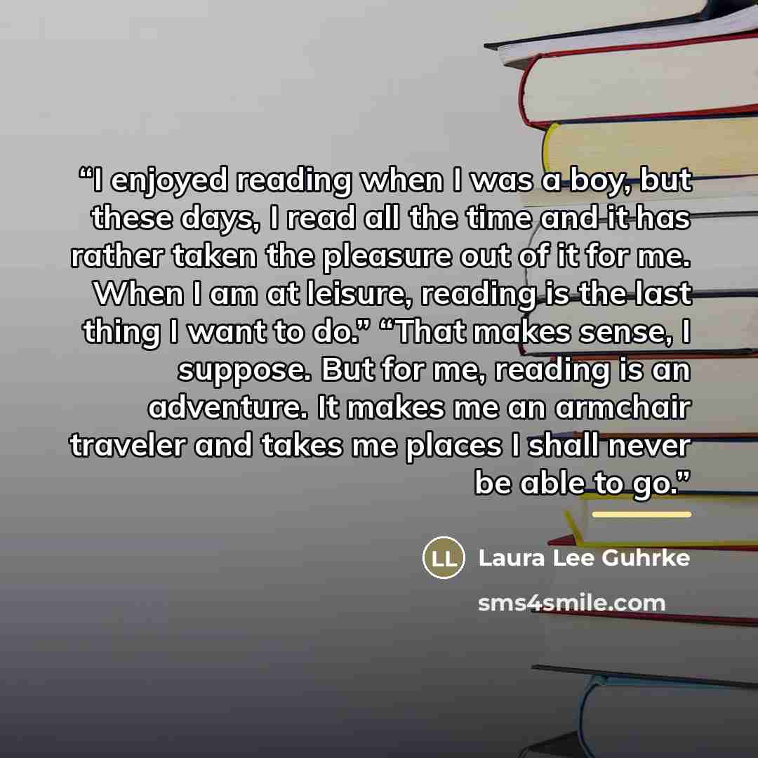 “I enjoyed reading when I was a boy, but these days, I read all the time and it has rather taken the pleasure out of it for me. When I am at leisure, reading is the last thing I want to do.” “That makes sense, I suppose. But for me, reading is an adventure. It makes me an armchair traveler and…” quote by Laura Lee Guhrke
