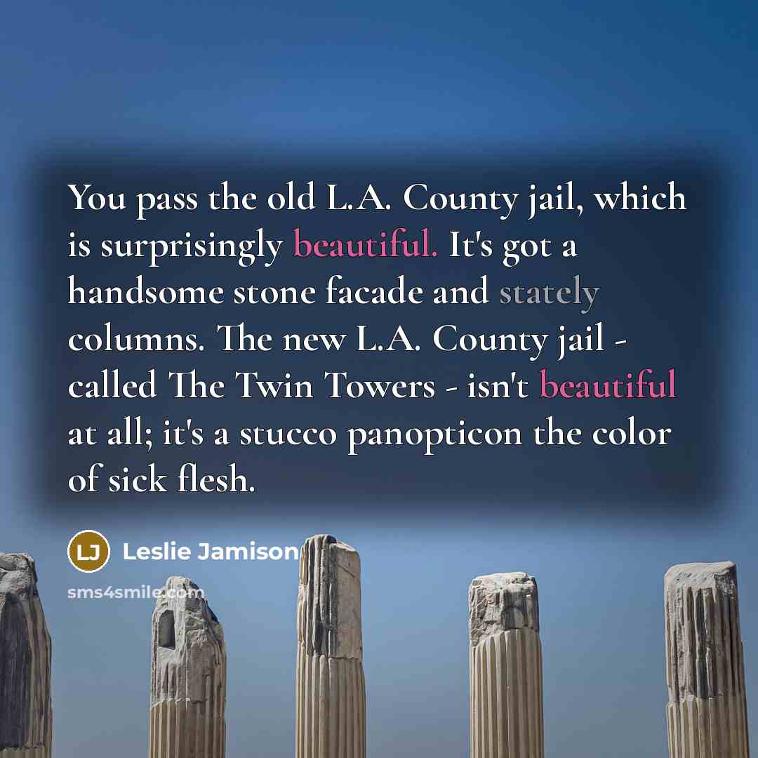 “You pass the old L.A. County jail, which is surprisingly beautiful. It's got a handsome stone facade and stately columns. The new L.A. County jail - called The Twin Towers - isn't beautiful at all; it's a stucco panopticon the color of sick flesh.” quote by Leslie Jamison