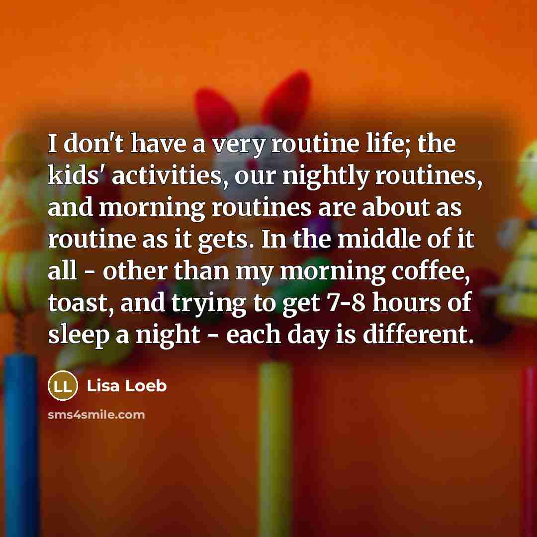 “I don't have a very routine life; the kids' activities, our nightly routines, and morning routines are about as routine as it gets. In the middle of it all - other than my morning coffee, toast, and trying to get 7-8 hours of sleep a night - each day is different.” quote by Lisa Loeb