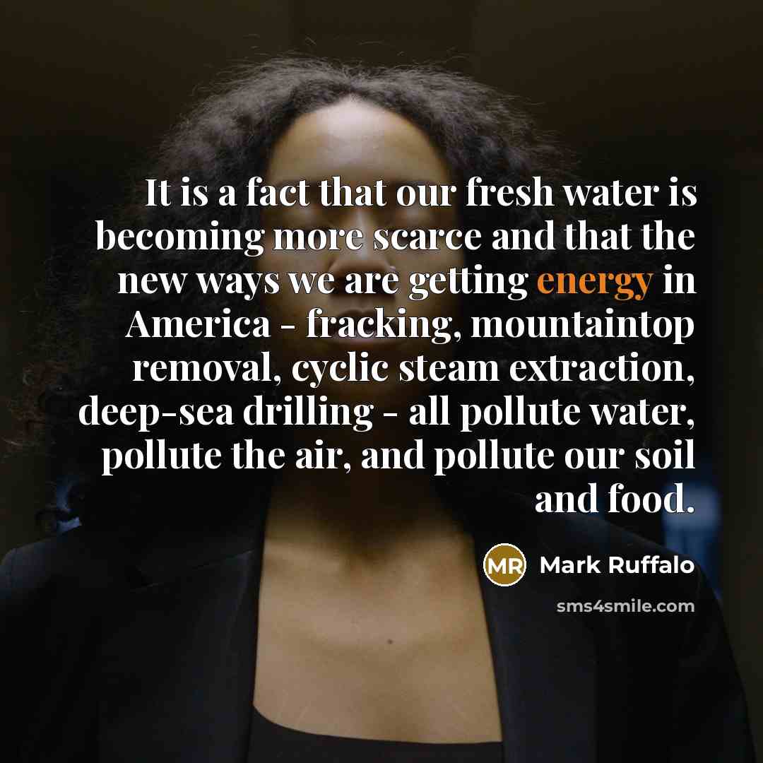 “It is a fact that our fresh water is becoming more scarce and that the new ways we are getting energy in America - fracking, mountaintop removal, cyclic steam extraction, deep-sea drilling - all pollute water, pollute the air, and pollute our soil and food.” quote by Mark Ruffalo