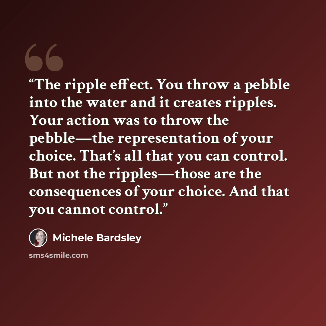 “The ripple effect. You throw a pebble into the water and it creates ripples. Your action was to throw the pebble—the representation of your choice. That’s all that you can control. But not the ripples—those are the consequences of your choice. And that you cannot control.” quote by Michele Bardsley