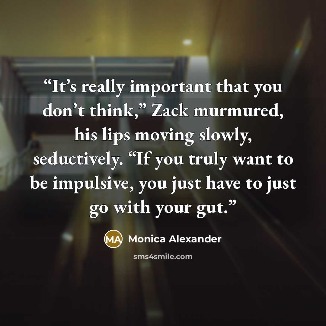 “It’s really important that you don’t think,” Zack murmured, his lips moving slowly, seductively. “If you truly want to be impulsive, you just have to just go with your gut.” quote by Monica Alexander