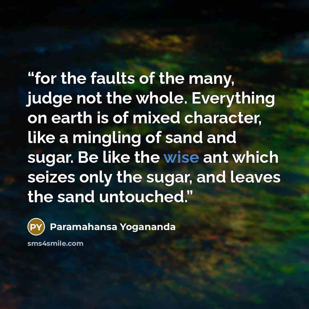 “for the faults of the many, judge not the whole. Everything on earth is of mixed character, like a mingling of sand and sugar. Be like the wise ant which seizes only the sugar, and leaves the sand untouched.” quote by Paramahansa Yogananda