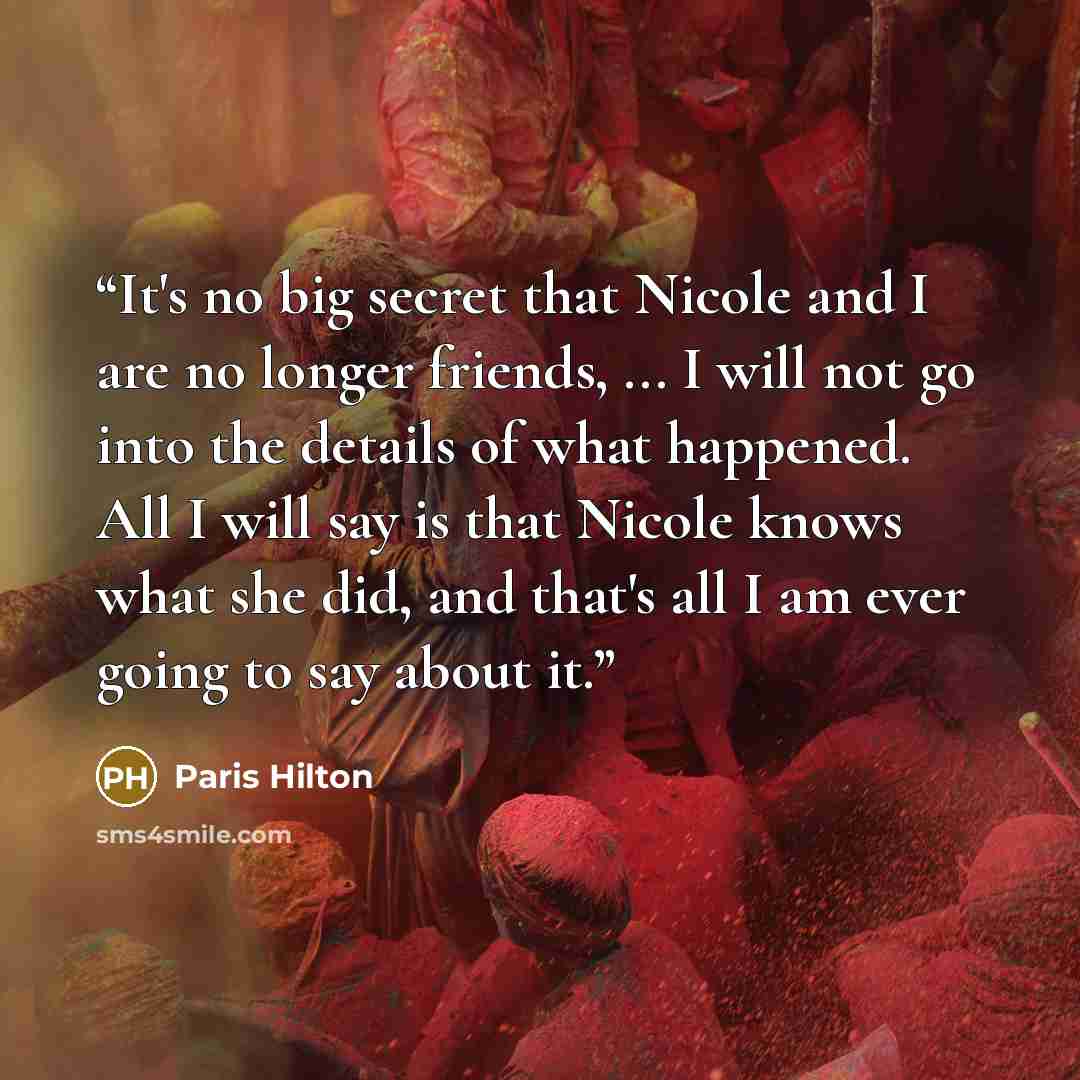 “It's no big secret that Nicole and I are no longer friends, ... I will not go into the details of what happened. All I will say is that Nicole knows what she did, and that's all I am ever going to say about it.” quote by Paris Hilton