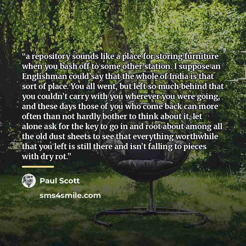 “a repository sounds like a place for storing furniture when you bash off to some other station. I suppose an Englishman could say that the whole of India is that sort of place. You all went, but left so much behind that you couldn’t carry with you wherever you were going, and these days those of…” quote by Paul Scott