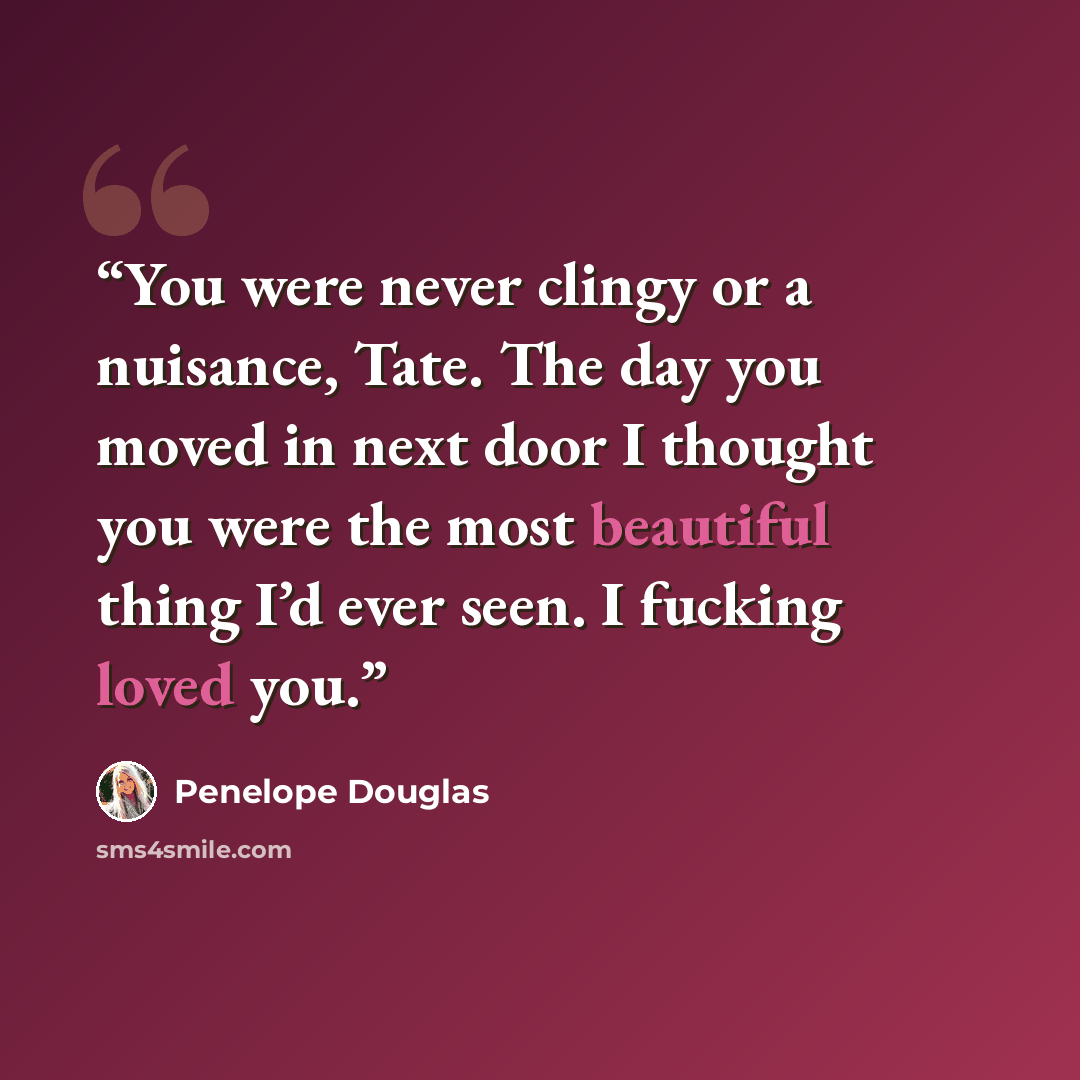 “You were never clingy or a nuisance, Tate. The day you moved in next door I thought you were the most beautiful thing I’d ever seen. I fucking loved you.” quote by Penelope Douglas