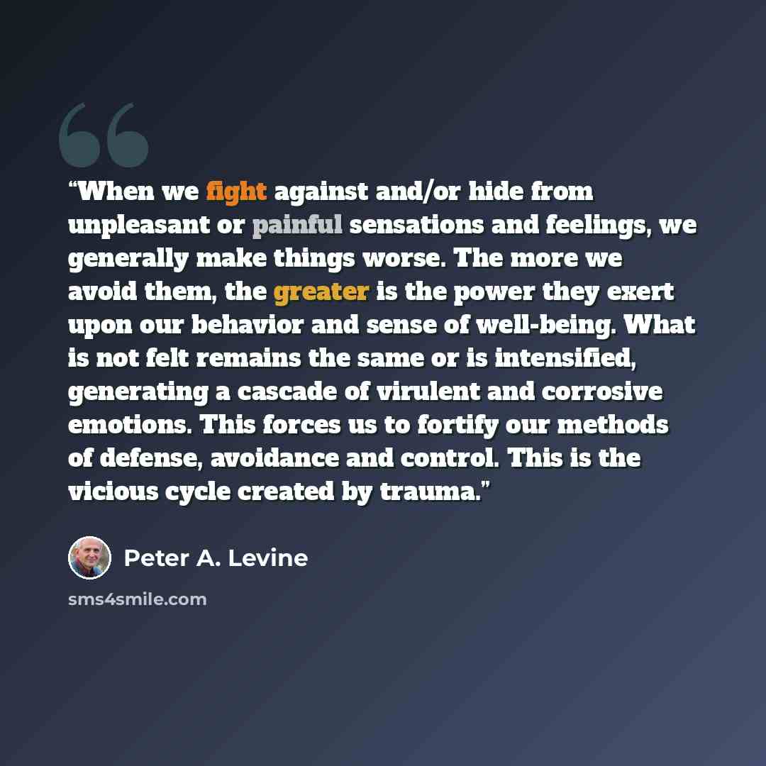 “When we fight against and/or hide from unpleasant or painful sensations and feelings, we generally make things worse. The more we avoid them, the greater is the power they exert upon our behavior and sense of well-being. What is not felt remains the same or is intensified, generating a cascade of…” quote by Peter A. Levine