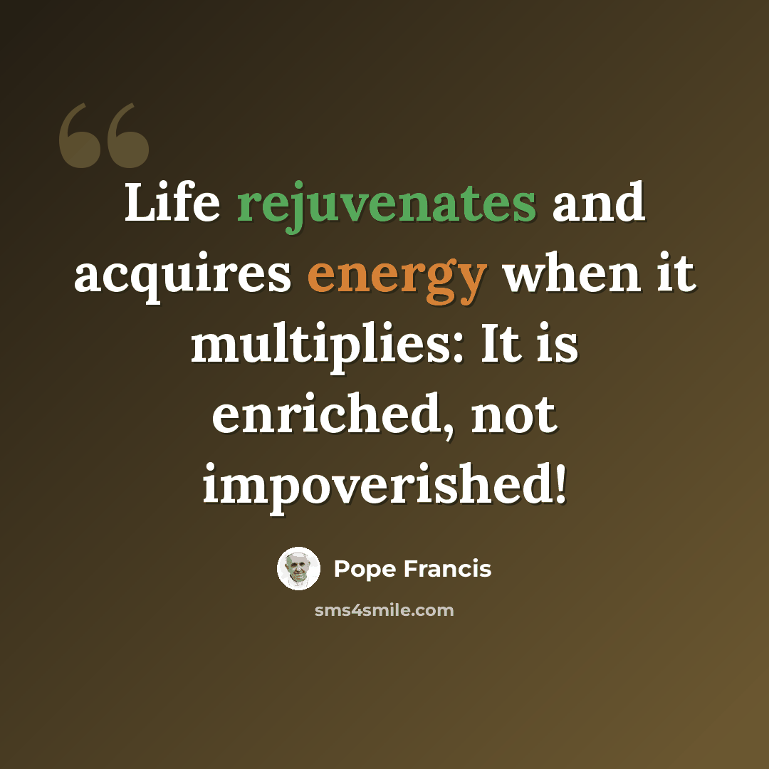 “Life rejuvenates and acquires energy when it multiplies: It is enriched, not impoverished!” quote by Pope Francis