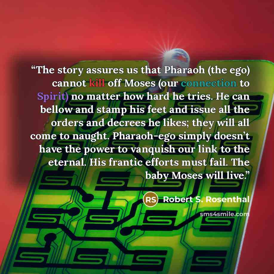 “The story assures us that Pharaoh (the ego) cannot kill off Moses (our connection to Spirit) no matter how hard he tries. He can bellow and stamp his feet and issue all the orders and decrees he likes; they will all come to naught. Pharaoh-ego simply doesn’t have the power to vanquish our link to…” quote by Robert S. Rosenthal
