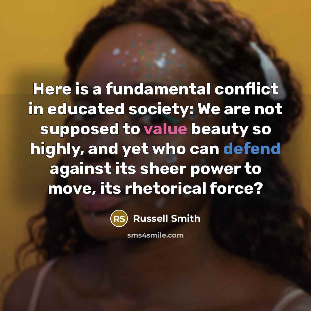 “Here is a fundamental conflict in educated society: We are not supposed to value beauty so highly, and yet who can defend against its sheer power to move, its rhetorical force?” quote by Russell Smith