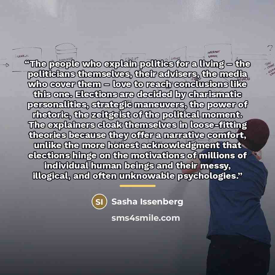 “The people who explain politics for a living – the politicians themselves, their advisers, the media who cover them – love to reach conclusions like this one. Elections are decided by charismatic personalities, strategic maneuvers, the power of rhetoric, the zeitgeist of the political moment. The…” quote by Sasha Issenberg