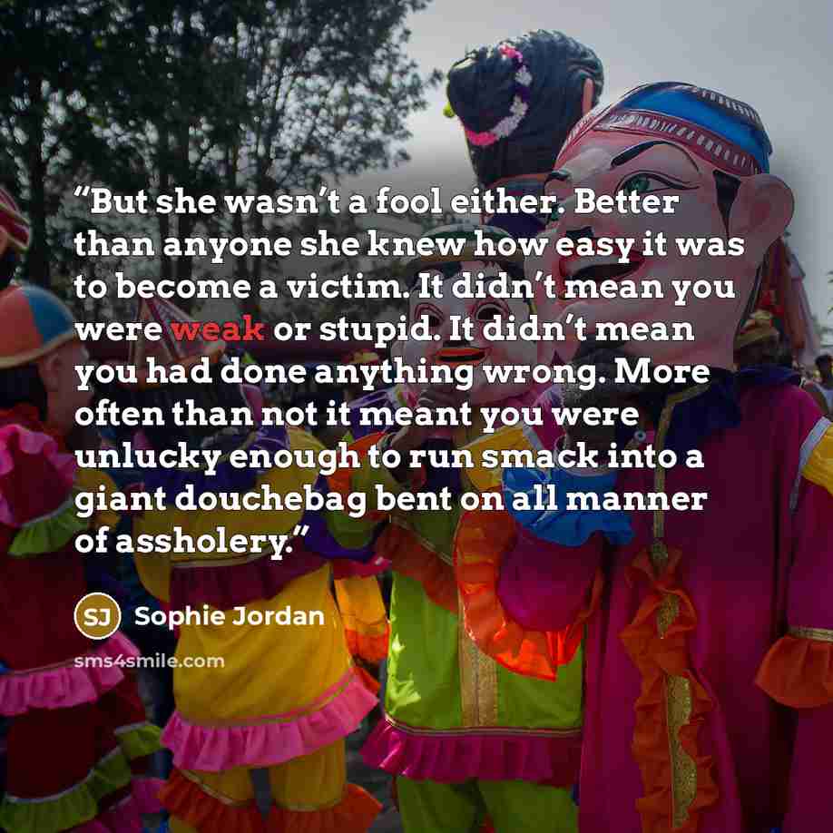 “But she wasn’t a fool either. Better than anyone she knew how easy it was to become a victim. It didn’t mean you were weak or stupid. It didn’t mean you had done anything wrong. More often than not it meant you were unlucky enough to run smack into a giant douchebag bent on all manner of assholery.” quote by Sophie Jordan