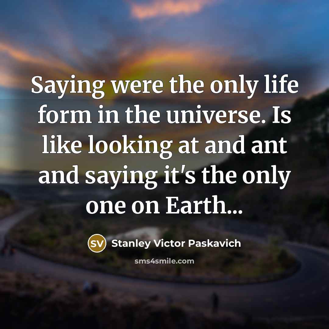 “Saying were the only life form in the universe. Is like looking at and ant and saying it's the only one on Earth...” quote by Stanley Victor Paskavich