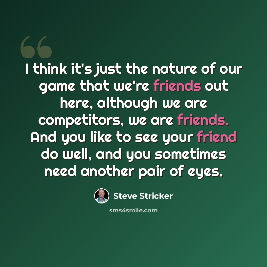 “I think it's just the nature of our game that we're friends out here, although we are competitors, we are friends. And you like to see your friend do well, and you sometimes need another pair of eyes.” quote by Steve Stricker