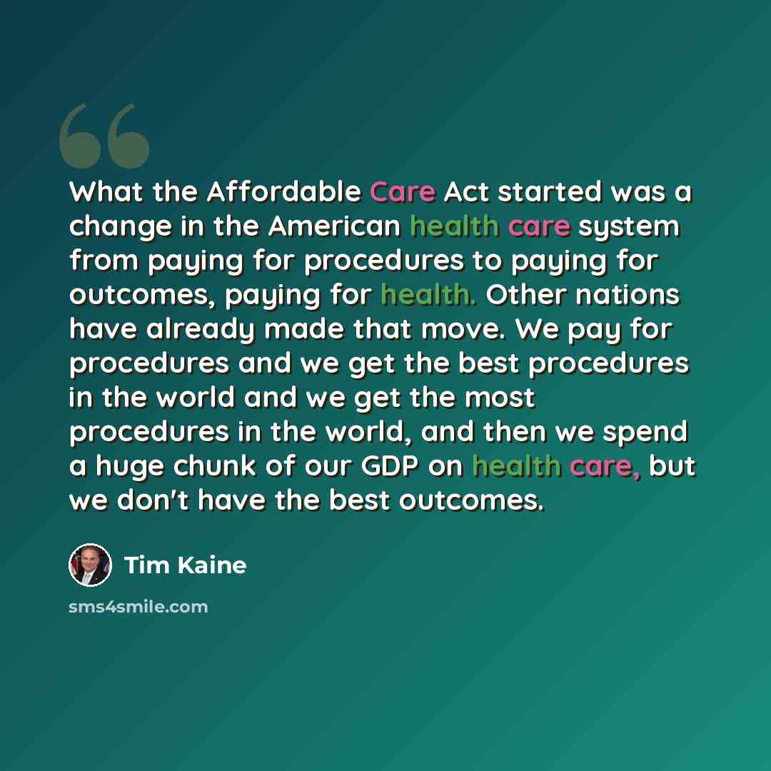 “What the Affordable Care Act started was a change in the American health care system from paying for procedures to paying for outcomes, paying for health. Other nations have already made that move. We pay for procedures and we get the best procedures in the world and we get the most procedures in…” quote by Tim Kaine