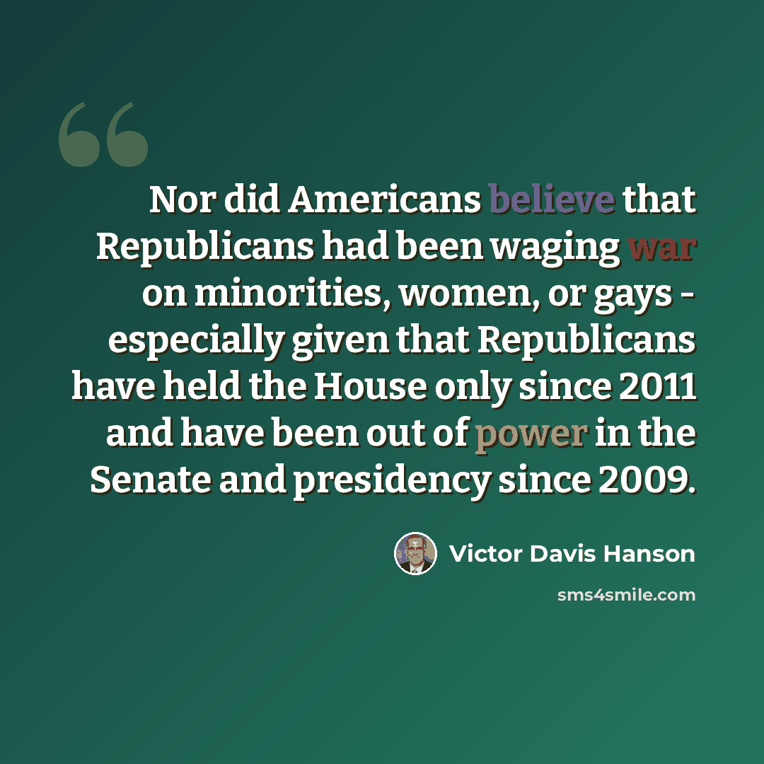 “Nor did Americans believe that Republicans had been waging war on minorities, women, or gays - especially given that Republicans have held the House only since 2011 and have been out of power in the Senate and presidency since 2009.” quote by Victor Davis Hanson