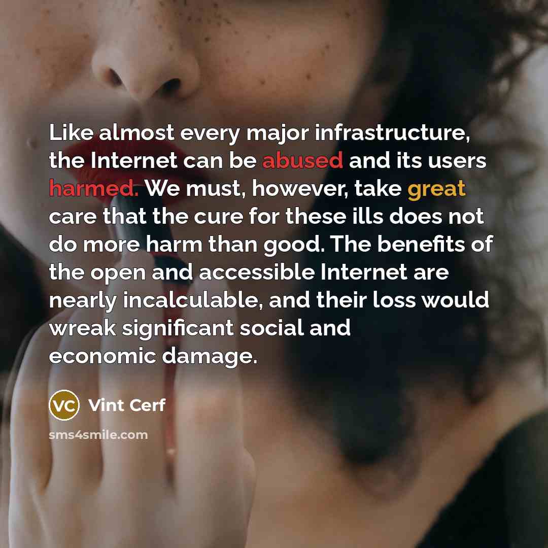 “Like almost every major infrastructure, the Internet can be abused and its users harmed. We must, however, take great care that the cure for these ills does not do more harm than good. The benefits of the open and accessible Internet are nearly incalculable, and their loss would wreak significant…” quote by Vint Cerf