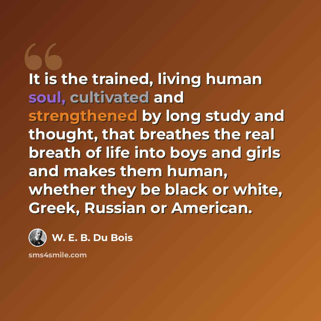 “It is the trained, living human soul, cultivated and strengthened by long study and thought, that breathes the real breath of life into boys and girls and makes them human, whether they be black or white, Greek, Russian or American.” quote by W. E. B. Du Bois