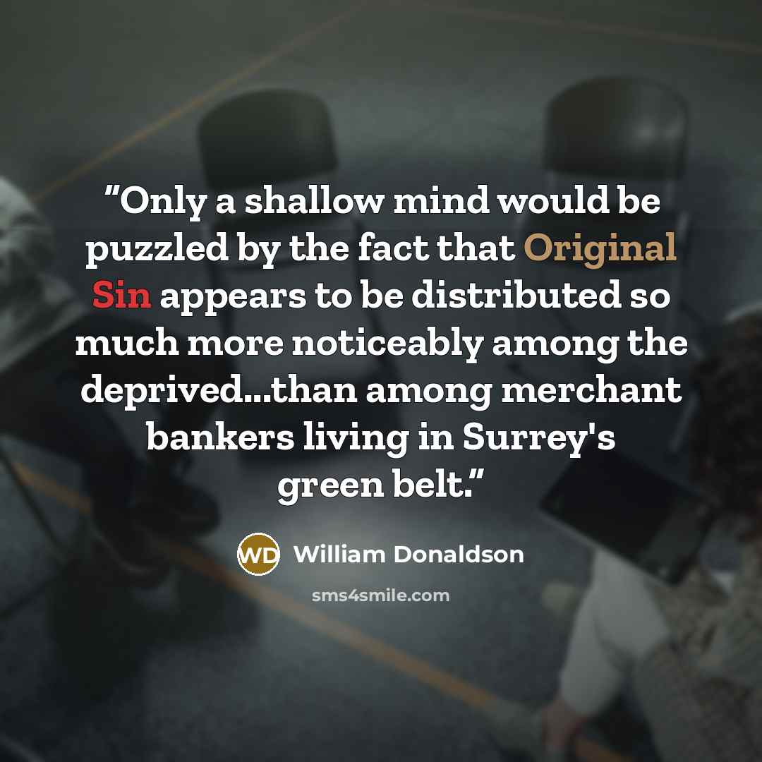 “Only a shallow mind would be puzzled by the fact that Original Sin appears to be distributed so much more noticeably among the deprived...than among merchant bankers living in Surrey's green belt.” quote by William Donaldson