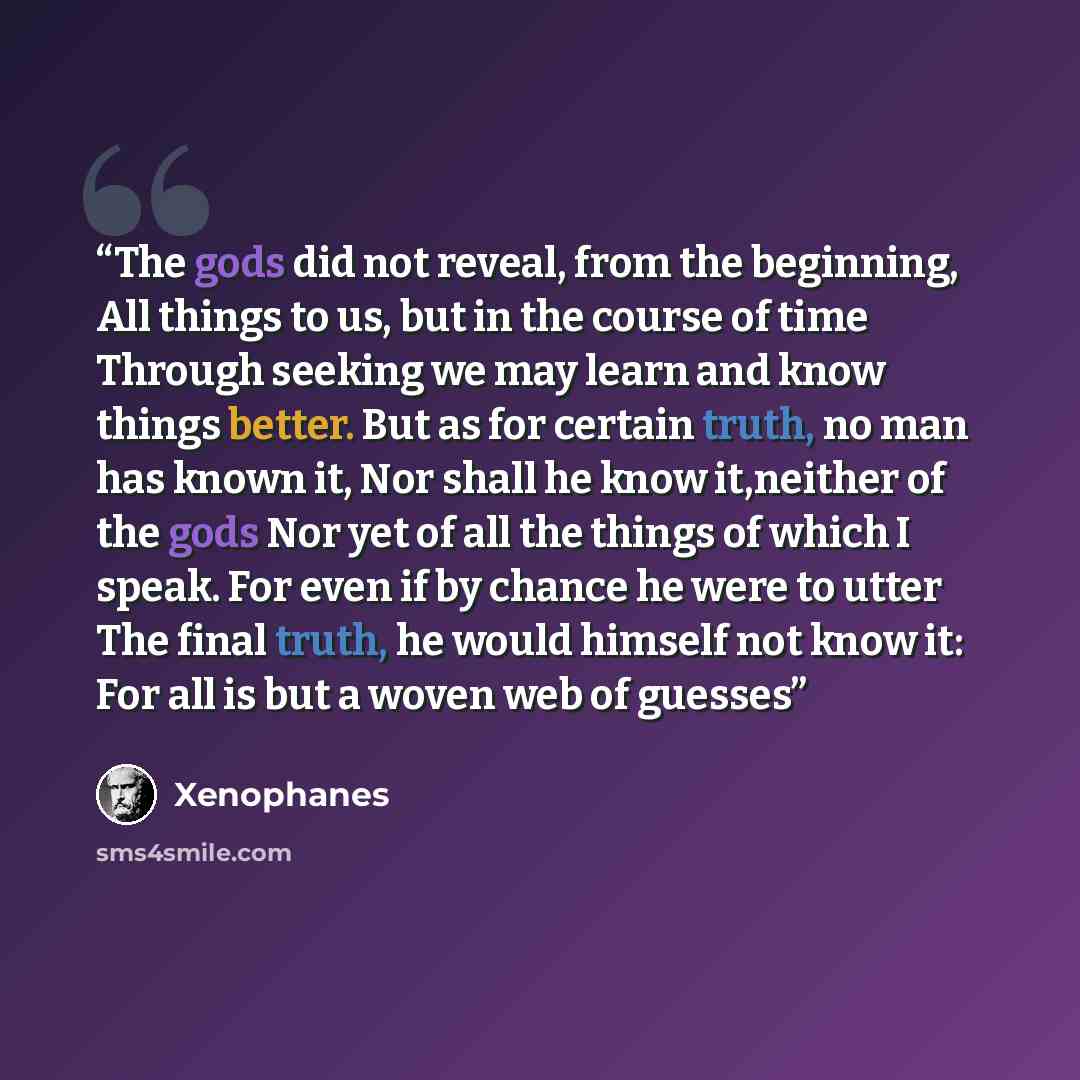 “The gods did not reveal, from the beginning, All things to us, but in the course of time Through seeking we may learn and know things better. But as for certain truth, no man has known it, Nor shall he know it,neither of the gods Nor yet of all the things of which I speak. For even if by chance he…” quote by Xenophanes