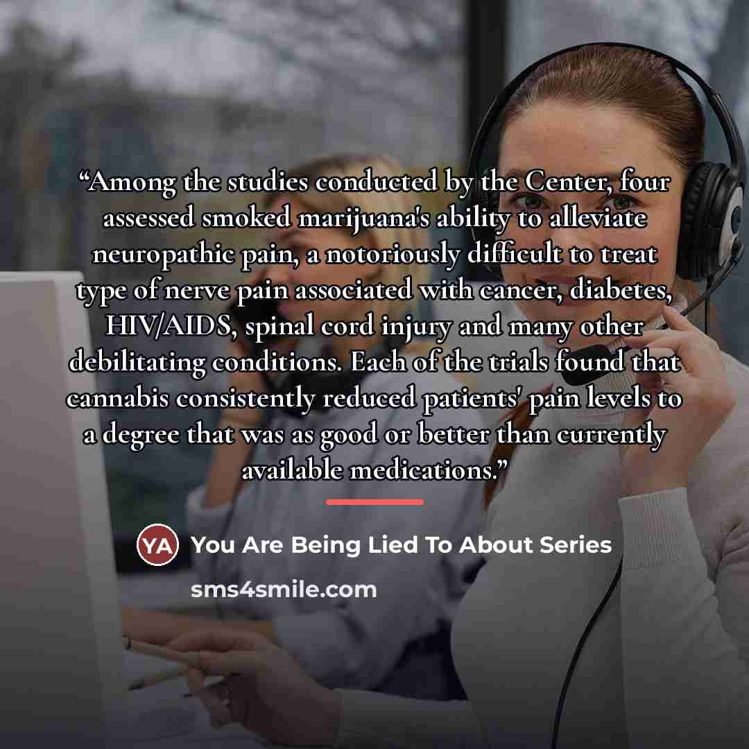 “Among the studies conducted by the Center, four assessed smoked marijuana's ability to alleviate neuropathic pain, a notoriously difficult to treat type of nerve pain associated with cancer, diabetes, HIV/AIDS, spinal cord injury and many other debilitating conditions. Each of the trials found…” quote by You Are Being Lied To About Series