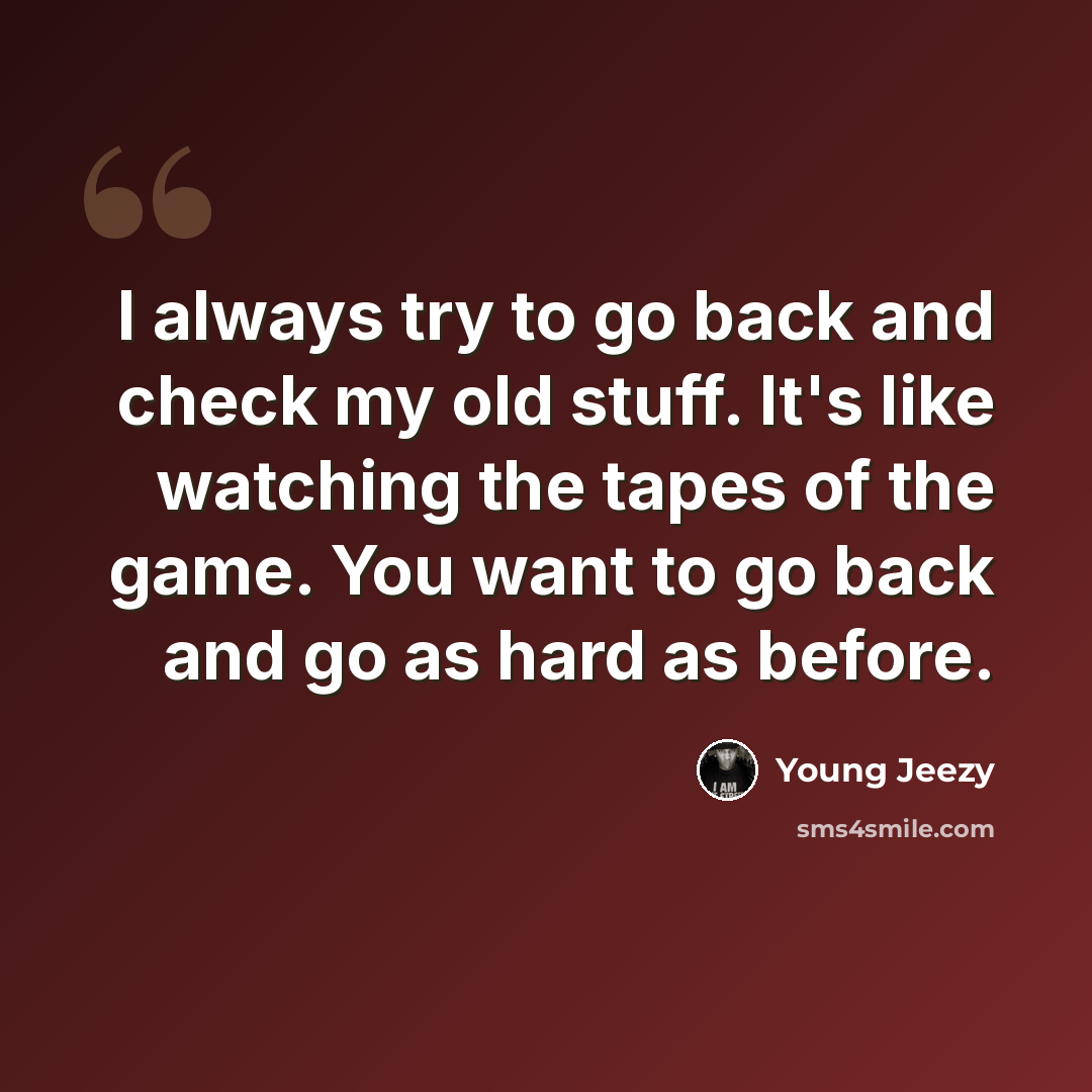 “I always try to go back and check my old stuff. It's like watching the tapes of the game. You want to go back and go as hard as before.” quote by Young Jeezy