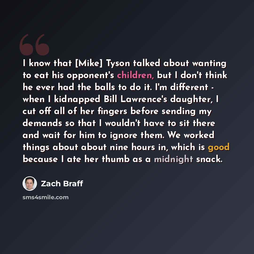 “I know that [Mike] Tyson talked about wanting to eat his opponent's children, but I don't think he ever had the balls to do it. I'm different - when I kidnapped Bill Lawrence's daughter, I cut off all of her fingers before sending my demands so that I wouldn't have to sit there and wait for him to…” quote by Zach Braff