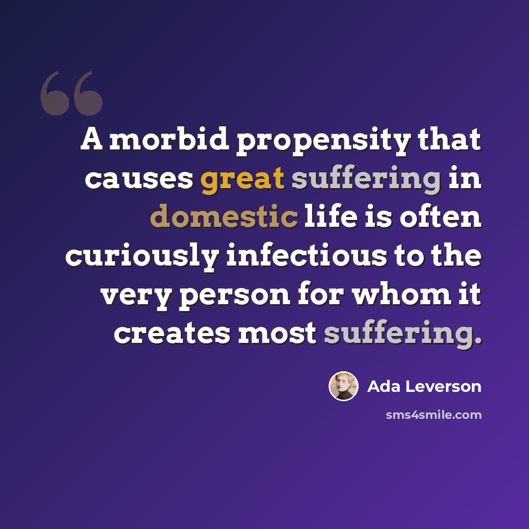 “A morbid propensity that causes great suffering in domestic life is often curiously infectious to the very person for whom it creates most suffering.” quote by Ada Leverson