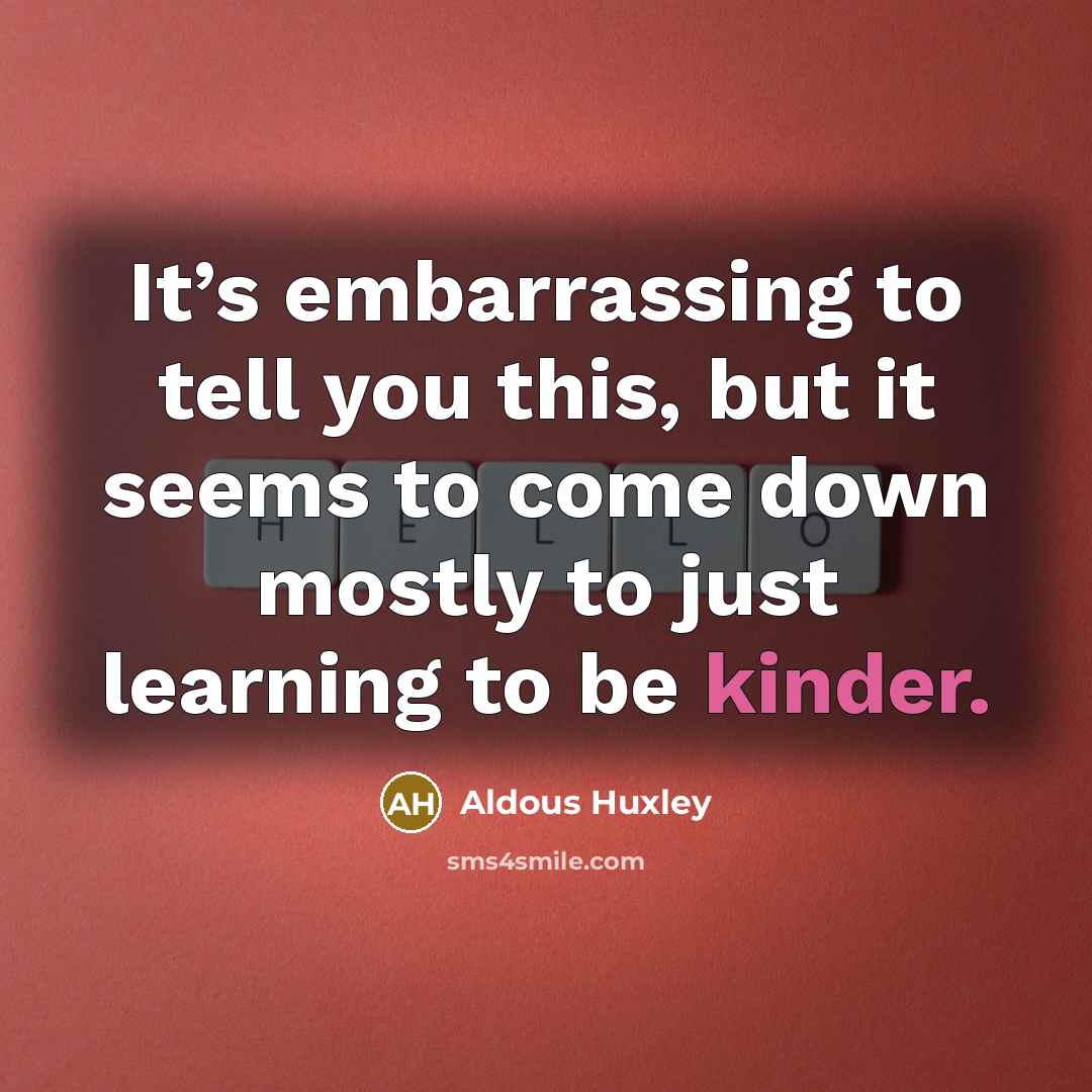 “It’s embarrassing to tell you this, but it seems to come down mostly to just learning to be kinder.” quote by Aldous Huxley