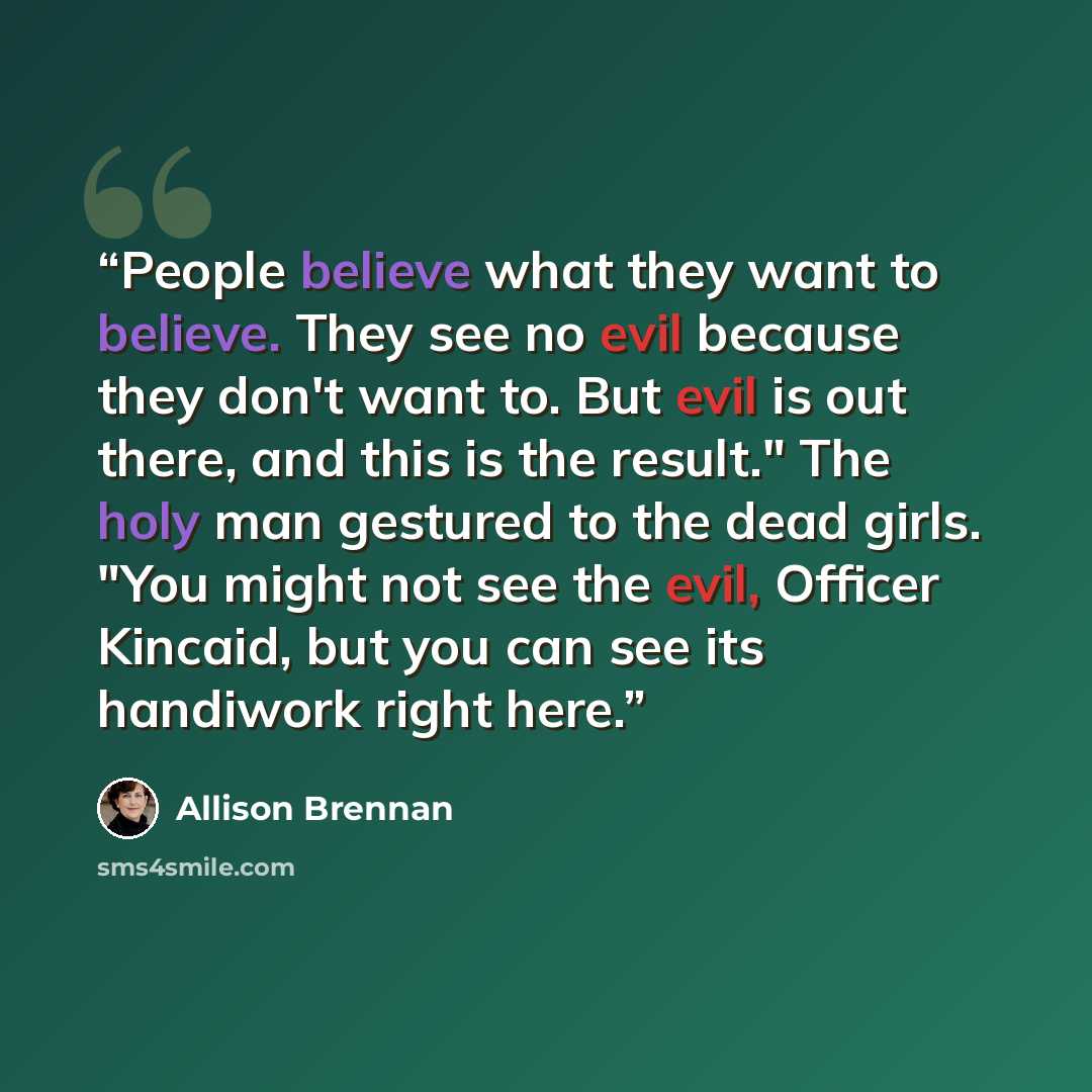 “People believe what they want to believe. They see no evil because they don't want to. But evil is out there, and this is the result." The holy man gestured to the dead girls. "You might not see the evil, Officer Kincaid, but you can see its handiwork right here.” quote by Allison Brennan