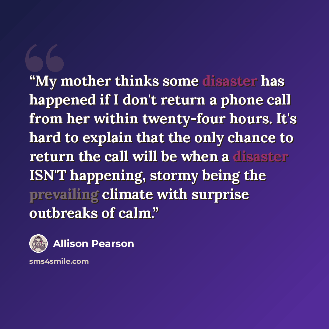 “My mother thinks some disaster has happened if I don't return a phone call from her within twenty-four hours. It's hard to explain that the only chance to return the call will be when a disaster ISN'T happening, stormy being the prevailing climate with surprise outbreaks of calm.” quote by Allison Pearson