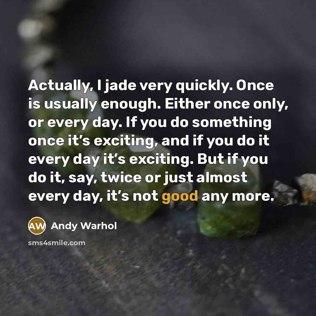“Actually, I jade very quickly. Once is usually enough. Either once only, or every day. If you do something once it’s exciting, and if you do it every day it’s exciting. But if you do it, say, twice or just almost every day, it’s not good any more.” quote by Andy Warhol