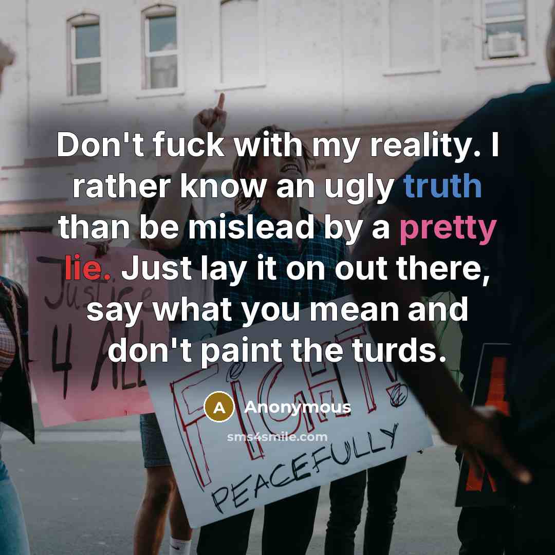 “Don't fuck with my reality. I rather know an ugly truth than be mislead by a pretty lie. Just lay it on out there, say what you mean and don't paint the turds.” quote by Anonymous