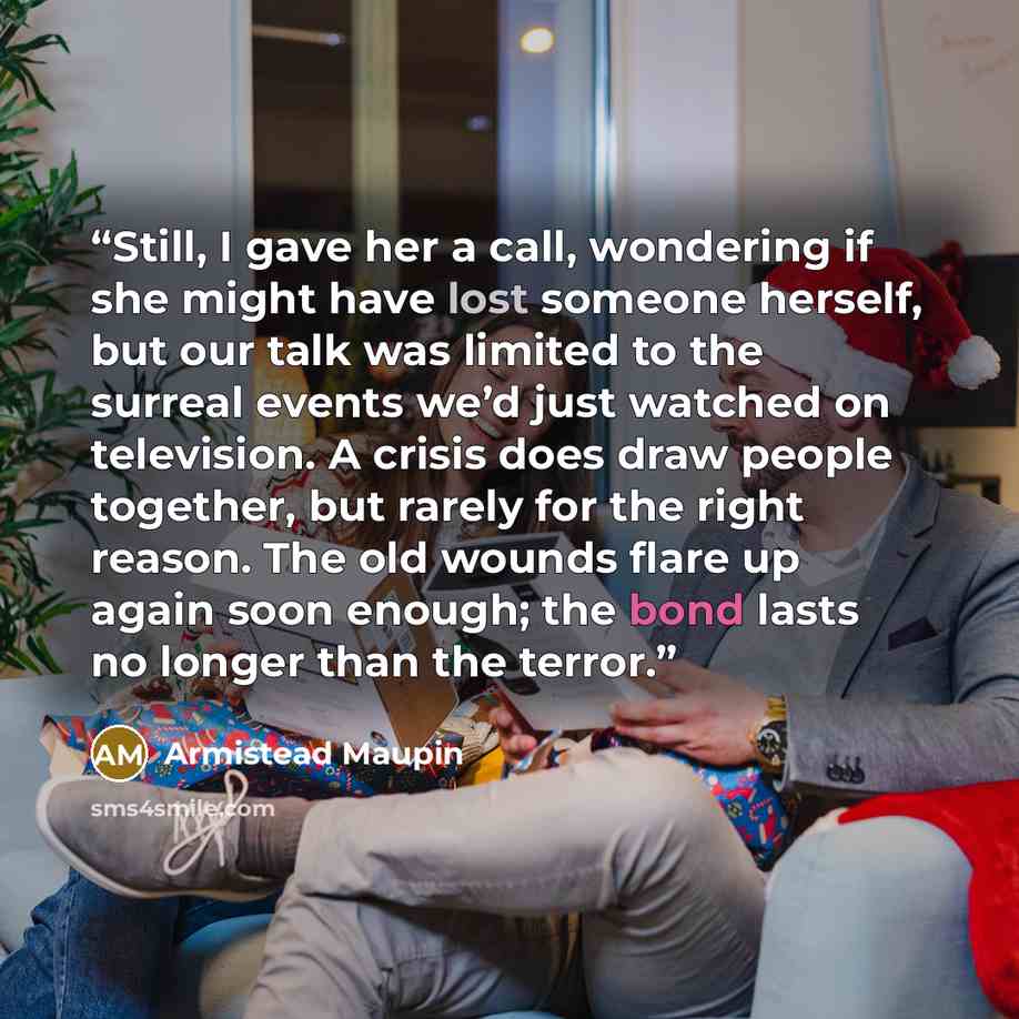 “Still, I gave her a call, wondering if she might have lost someone herself, but our talk was limited to the surreal events we’d just watched on television. A crisis does draw people together, but rarely for the right reason. The old wounds flare up again soon enough; the bond lasts no longer than…” quote by Armistead Maupin