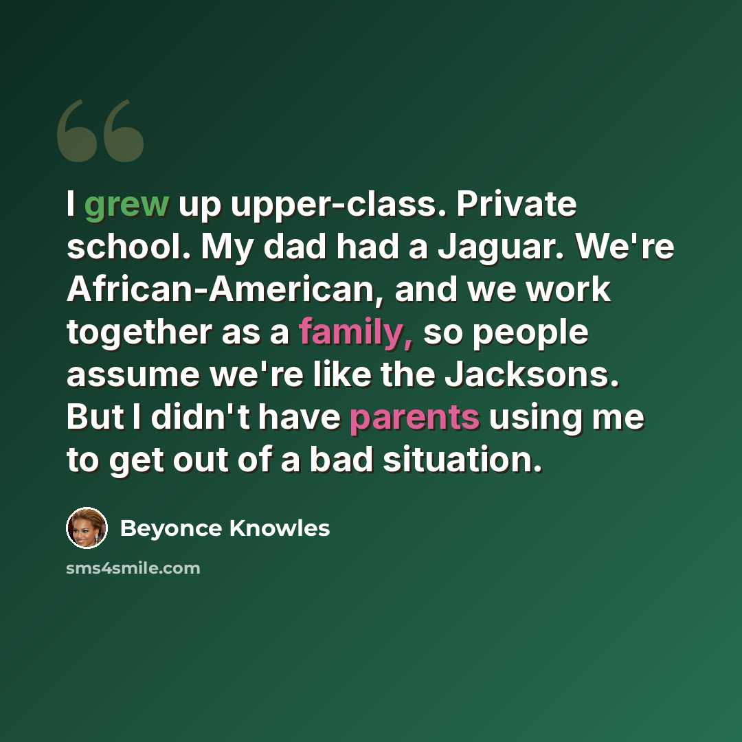 “I grew up upper-class. Private school. My dad had a Jaguar. We're African-American, and we work together as a family, so people assume we're like the Jacksons. But I didn't have parents using me to get out of a bad situation.” quote by Beyonce Knowles