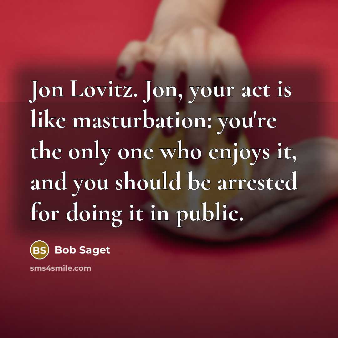 “Jon Lovitz. Jon, your act is like masturbation: you're the only one who enjoys it, and you should be arrested for doing it in public.” quote by Bob Saget