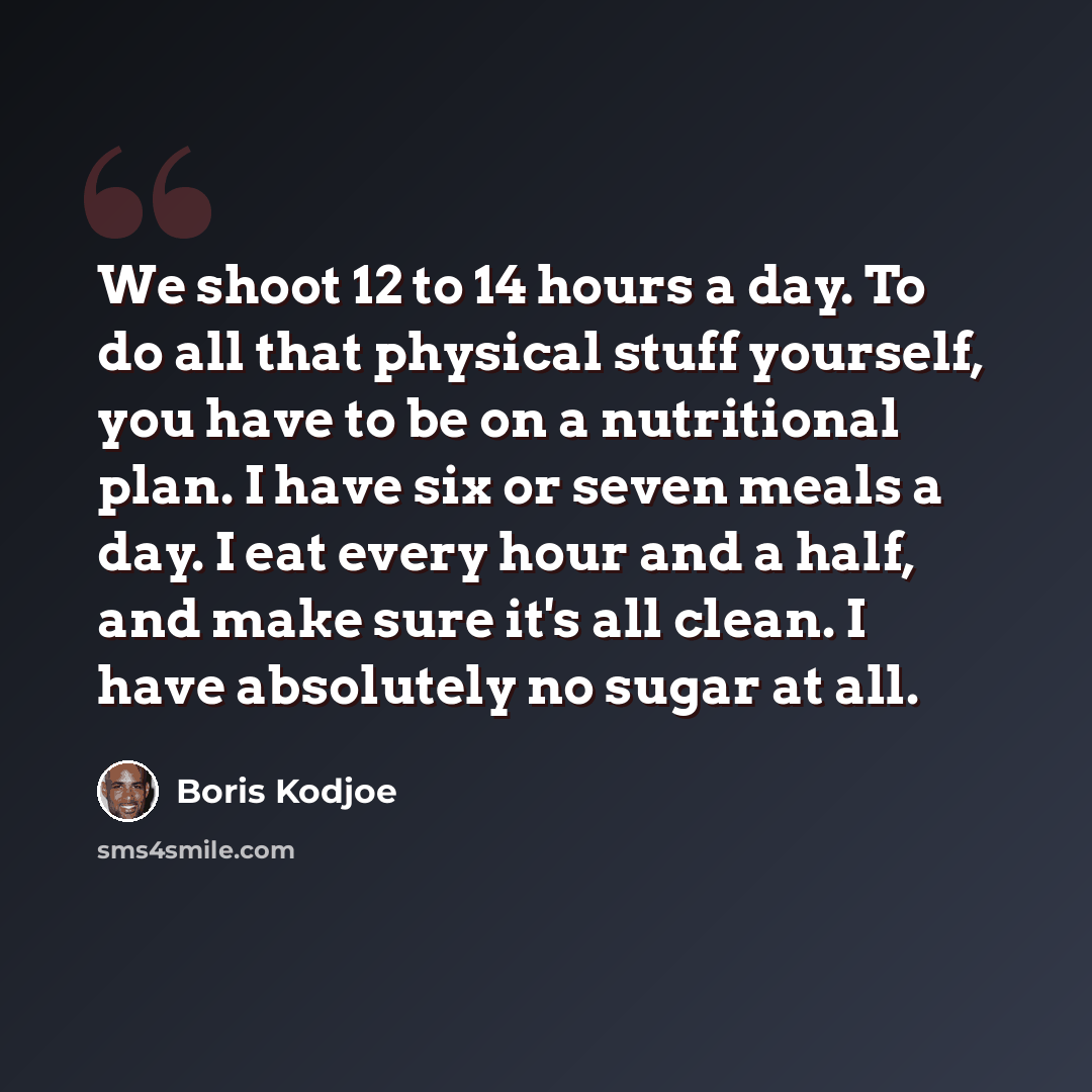“We shoot 12 to 14 hours a day. To do all that physical stuff yourself, you have to be on a nutritional plan. I have six or seven meals a day. I eat every hour and a half, and make sure it's all clean. I have absolutely no sugar at all.” quote by Boris Kodjoe