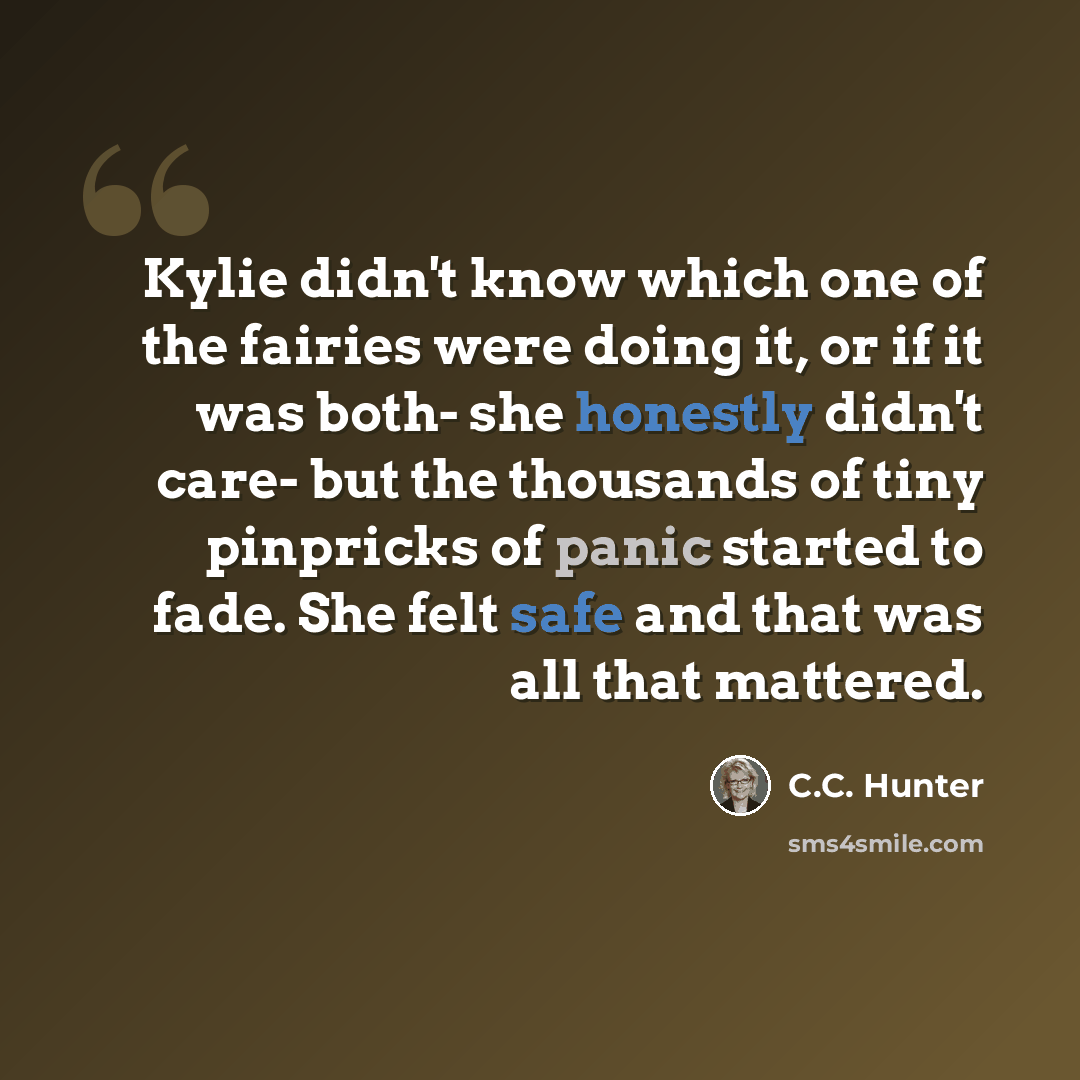 “Kylie didn't know which one of the fairies were doing it, or if it was both- she honestly didn't care- but the thousands of tiny pinpricks of panic started to fade. She felt safe and that was all that mattered.” quote by C.C. Hunter