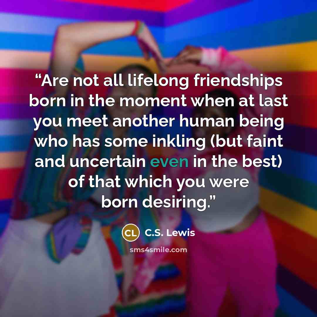 “Are not all lifelong friendships born in the moment when at last you meet another human being who has some inkling (but faint and uncertain even in the best) of that which you were born desiring.” quote by C.S. Lewis