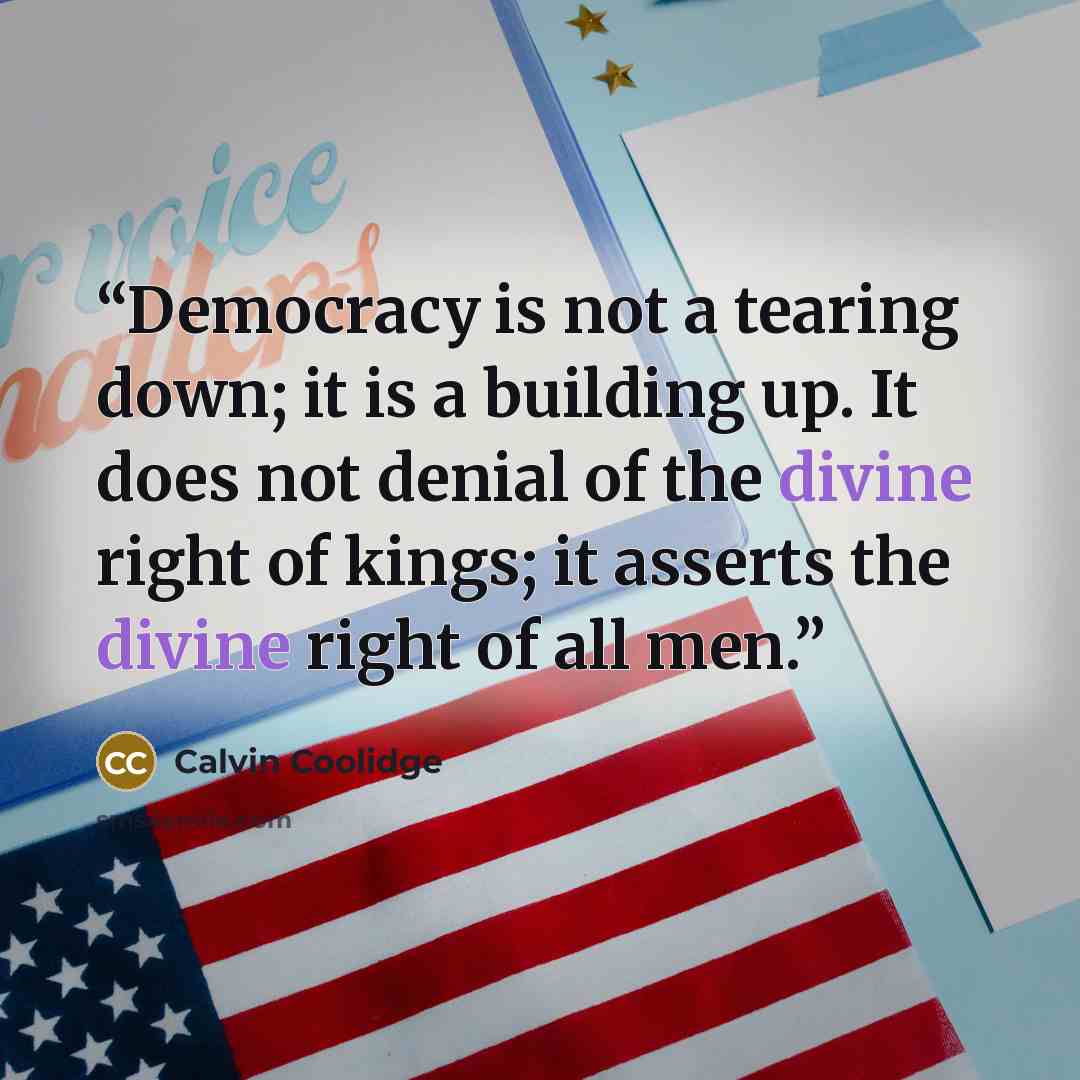 “Democracy is not a tearing down; it is a building up. It does not denial of the divine right of kings; it asserts the divine right of all men.” quote by Calvin Coolidge
