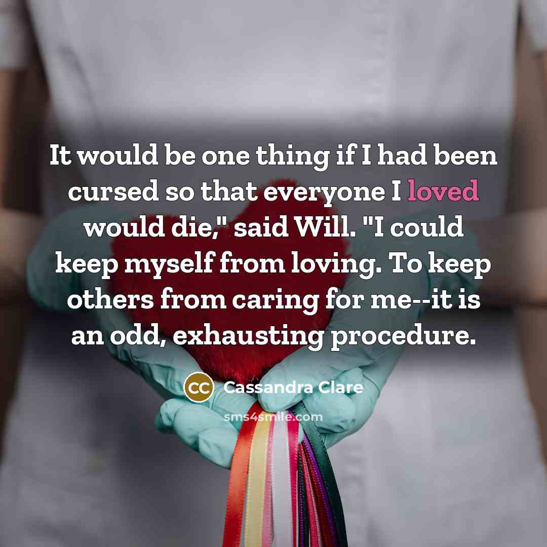 “It would be one thing if I had been cursed so that everyone I loved would die," said Will. "I could keep myself from loving. To keep others from caring for me--it is an odd, exhausting procedure.” quote by Cassandra Clare