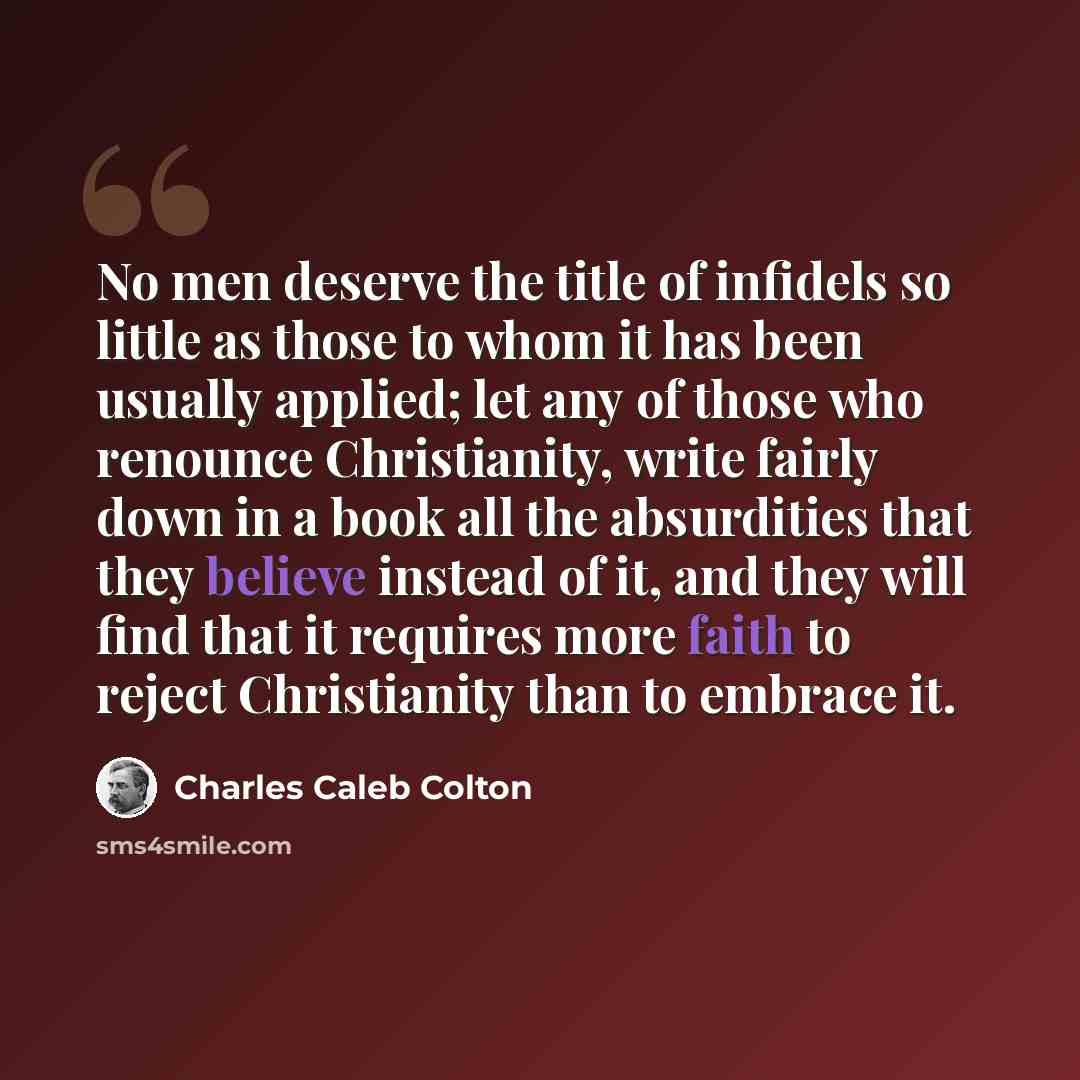 “No men deserve the title of infidels so little as those to whom it has been usually applied; let any of those who renounce Christianity, write fairly down in a book all the absurdities that they believe instead of it, and they will find that it requires more faith to reject Christianity than to…” quote by Charles Caleb Colton