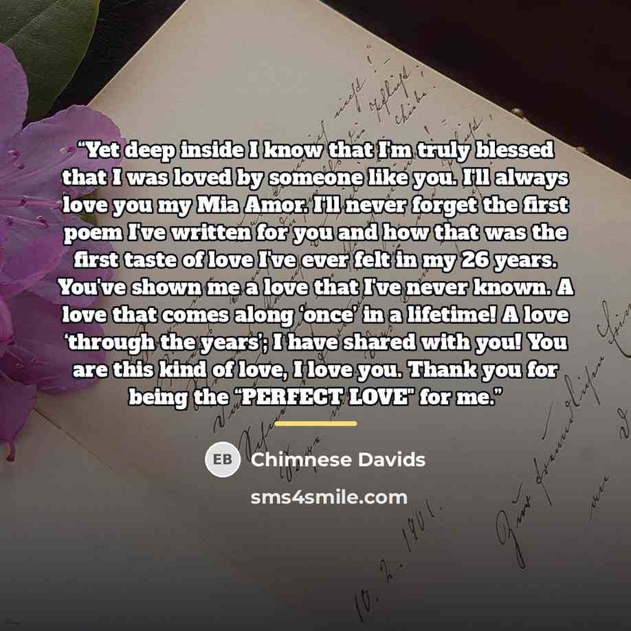“Yet deep inside I know that I'm truly blessed that I was loved by someone like you. I'll always love you my Mia Amor. I'll never forget the first poem I've written for you and how that was the first taste of love I've ever felt in my 26 years. You've shown me a love that I've never known. A love…” quote by Chimnese Davids
