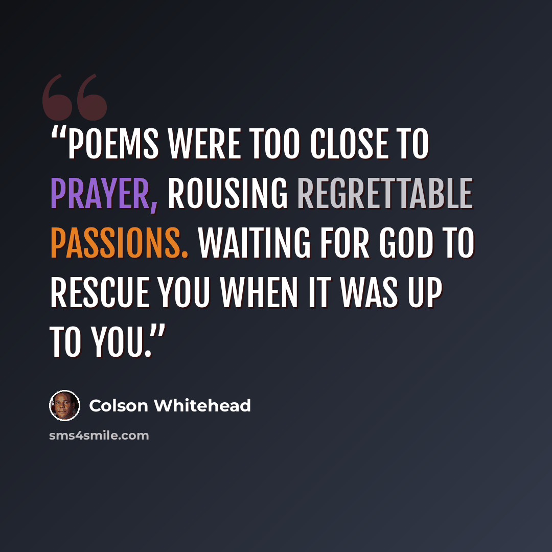 “Poems were too close to prayer, rousing regrettable passions. Waiting for God to rescue you when it was up to you.” quote by Colson Whitehead